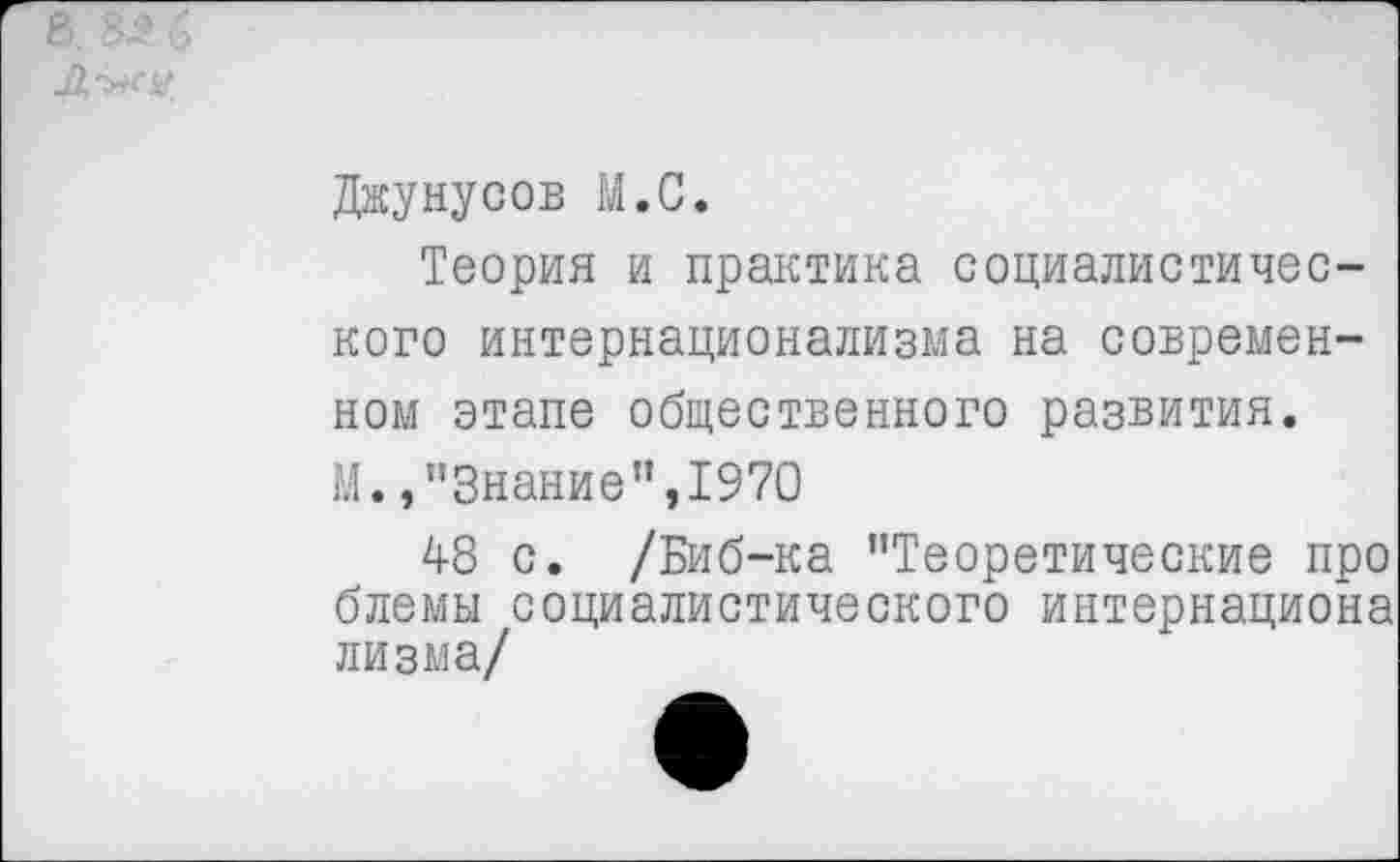 ﻿Джунусов М.С.
Теория и практика социалистического интернационализма на современном этапе общественного развития. М. »’’Знание ",1970
48 с. /Биб-ка "Теоретические про блемы социалистического интернациона лизма/